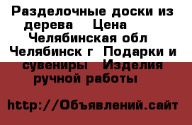 Разделочные доски из дерева  › Цена ­ 50 - Челябинская обл., Челябинск г. Подарки и сувениры » Изделия ручной работы   